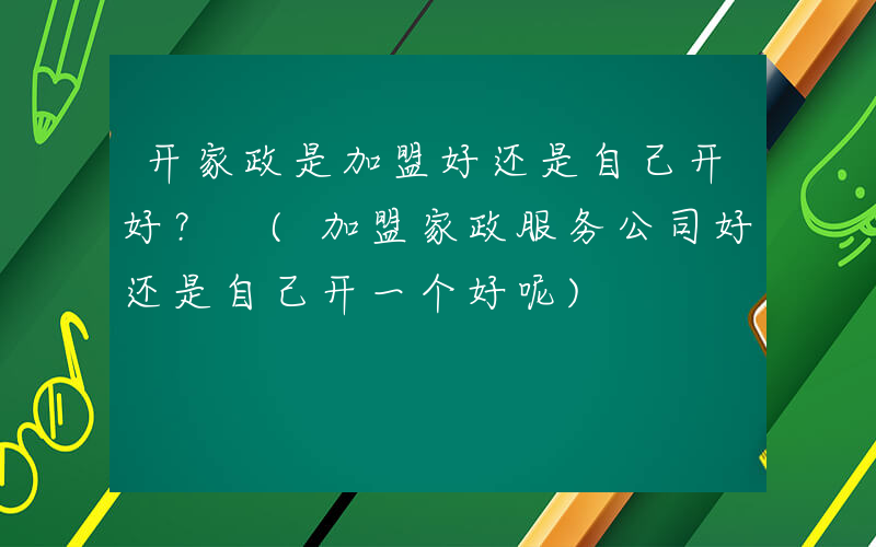 开家政是加盟好还是自己开好？ (加盟家政服务公司好还是自己开一个好呢)
